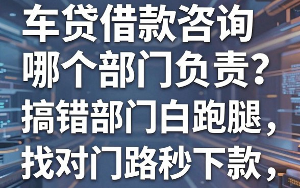 车贷借款咨询哪个部门负责?搞错部门白跑腿,找对门路秒下款的全攻略