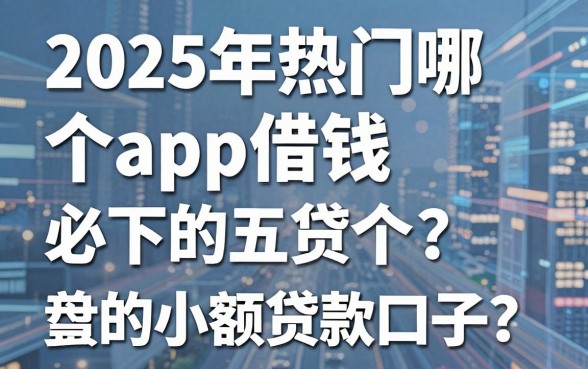 2025年热门哪个app借钱，盘点五个必下的小额贷款口子