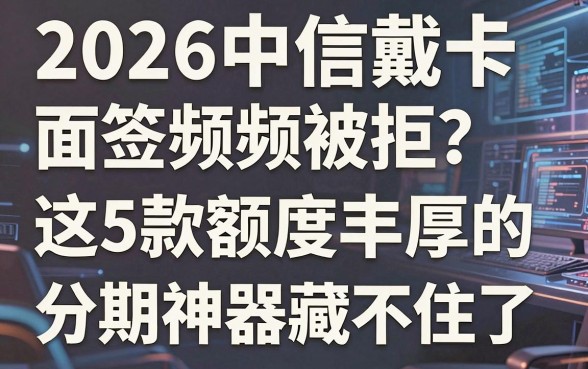 2026中信戴卡面签频频被拒？这5款额度丰厚的分期神器藏不住了！
