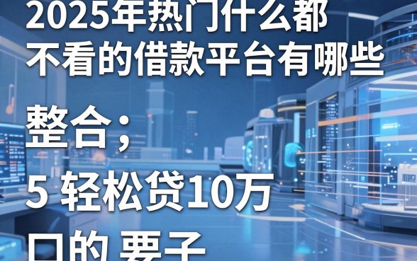2025年热门什么都不看的借款平台有哪些，整合5个轻松贷10万的口子