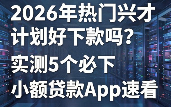 2026年热门兴才计划好下款吗?实测5个必下小额贷款APP速看