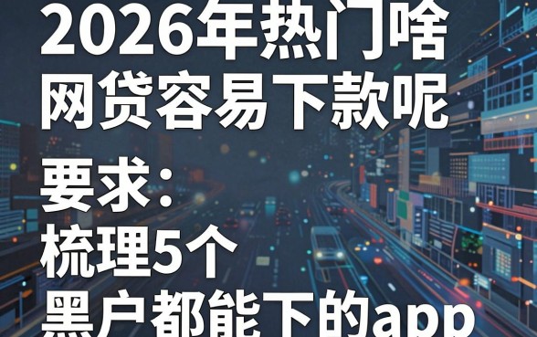 2026年热门啥网贷容易下款呢,梳理5个黑户都能下的app