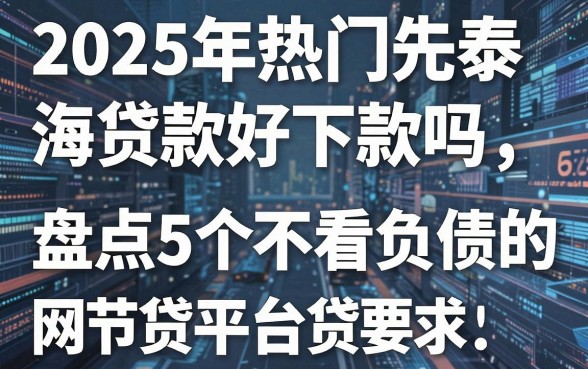 2025年热门先泰海讯贷款好下款吗,盘点5个不看负债的网贷平台