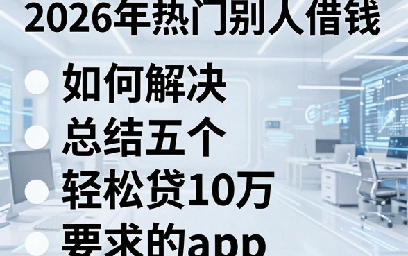 2026年热门别人借钱如何解决,总结五个轻松贷10万的app