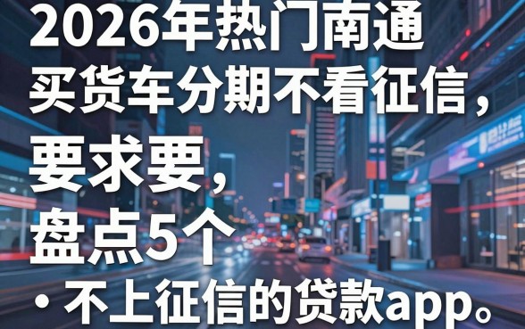 2026年热门南通买货车分期不看征信，盘点5个不上征信的贷款app