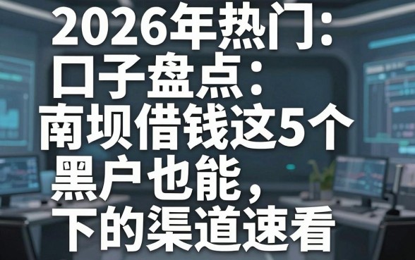 2026年热门口子盘点:南坝借钱这5个黑户也能下的渠道速看