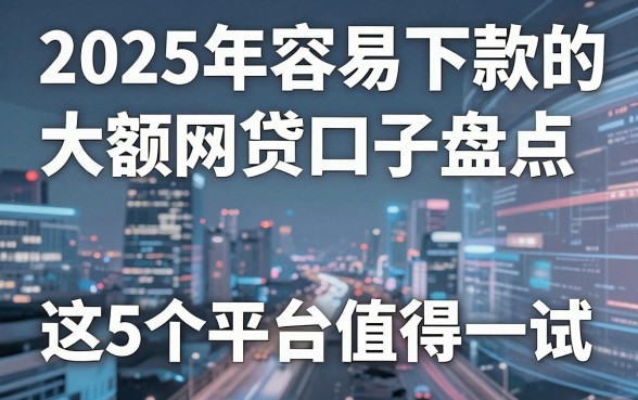 2025年容易下款的大额网贷口子盘点,这5个平台值得一试!