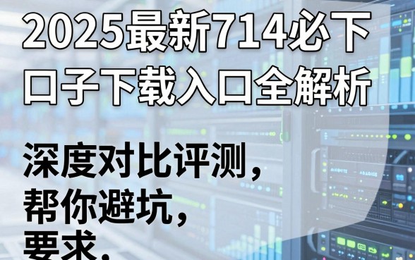 2025最新714必下口子下载入口全解析,深度对比评测帮你避坑