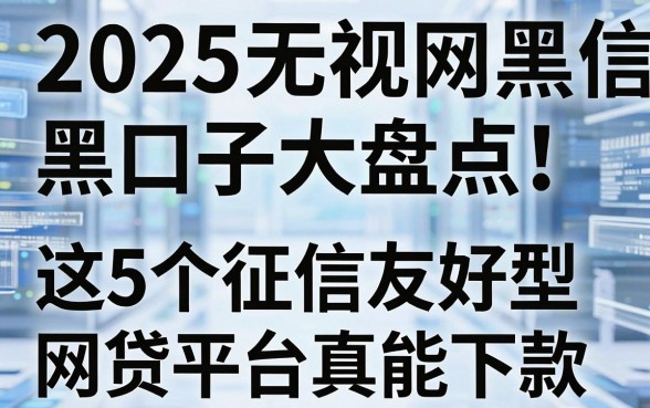 2025无视网黑征信黑口子大盘点!这5个征信友好型网贷平台真能下款