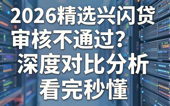 2026精选兴闪贷审核不通过?深度对比分析,看完秒懂!