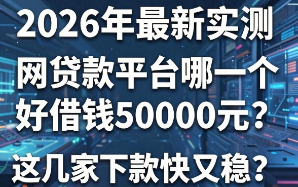 2026年最新实测:网贷款平台哪一个好借钱50000元?这几家下款快又稳!