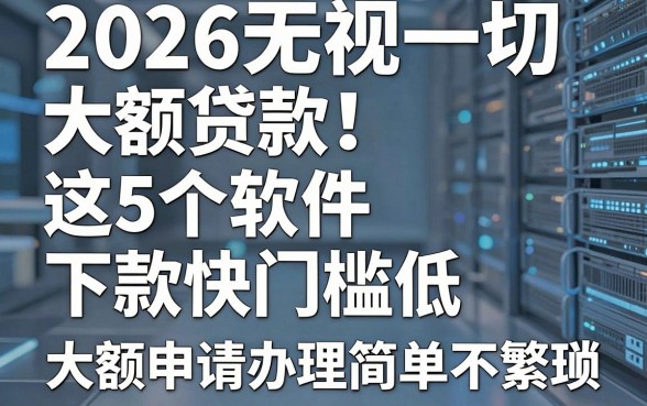 2026无视一切大额贷款!这5个软件下款快门槛低,大额申请办理简单不繁琐