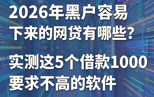 2026年黑户容易下来的网贷有哪些?实测这5个借款1000要求不高的软件