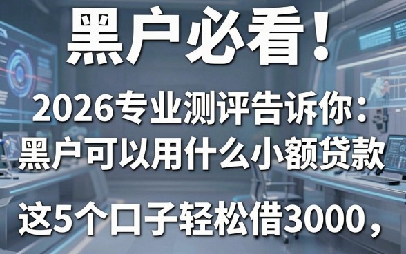 黑户必看！2026专业测评告诉你黑户可以用什么小额贷款，这5个口子轻松借3000