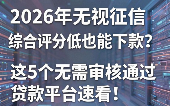 2026年无视征信综合评分低也能下款?这5个无需审核通过贷款平台速看!
