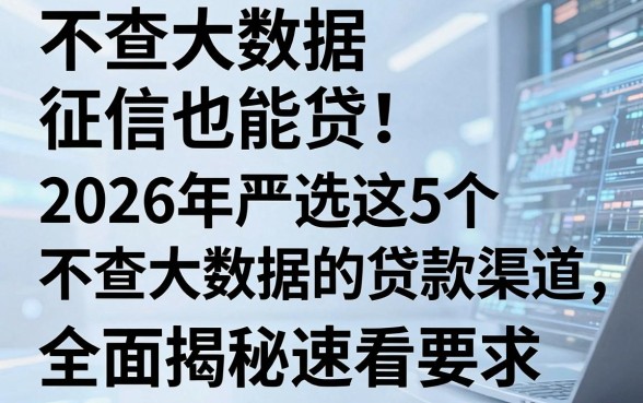 不查大数据征信也能贷!2026年严选这5个不查大数据的贷款渠道,全面揭秘速看