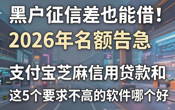 黑户征信差也能借!2026年名额告急,支付宝芝麻信用贷款和这5个要求不高的软件哪个好?
