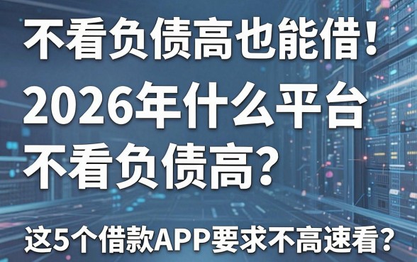 不看负债高也能借！2026年什么平台不看负债高？这5个借款APP要求不高速看