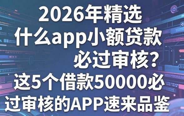 2026年精选:什么app小额贷款必过审核?这5个借款50000必过审核的APP速来品鉴