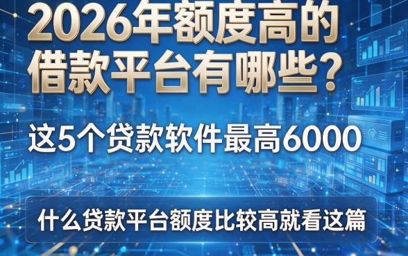 2026年额度高的借款平台有哪些?这5个贷款软件最高6000,什么贷款平台额度比较高就看这篇