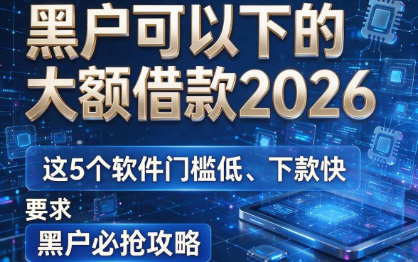 黑户可以下的大额借款2026:这5个软件门槛低、下款快,黑户必抢攻略