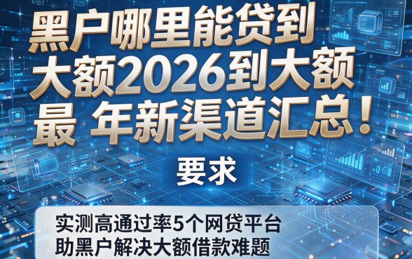 黑户哪里能贷到大额2026年最新渠道汇总!实测高通过率5个网贷平台助黑户解决大额借款难题